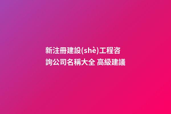 新注冊建設(shè)工程咨詢公司名稱大全 高級建議-第1張-公司起名-玄機(jī)派